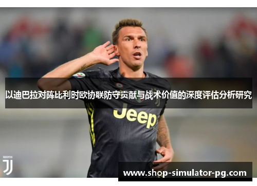 以迪巴拉对阵比利时欧协联防守贡献与战术价值的深度评估分析研究 以迪巴拉对阵比利时欧协联防守贡献与战术价值的深度评估分析研究