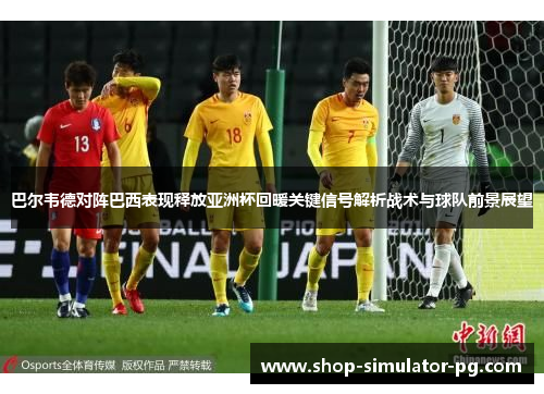 巴尔韦德对阵巴西表现释放亚洲杯回暖关键信号解析战术与球队前景展望 巴尔韦德对阵巴西表现释放亚洲杯回暖关键信号解析战术与球队前景展望