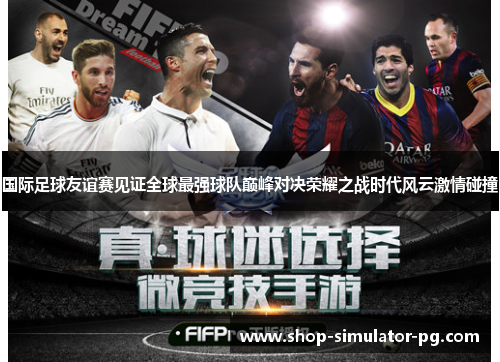国际足球友谊赛见证全球最强球队巅峰对决荣耀之战时代风云激情碰撞