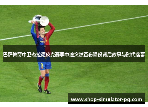 巴萨传奇中卫杰拉德皮克赛季中途突然宣布退役背后故事与时代落幕