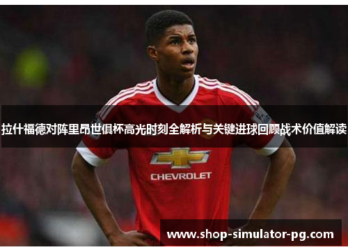 拉什福德对阵里昂世俱杯高光时刻全解析与关键进球回顾战术价值解读 拉什福德对阵里昂世俱杯高光时刻全解析与关键进球回顾战术价值解读