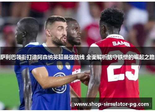 萨利巴领衔打造阿森纳英超最强防线 全面解析防守铁壁的崛起之路 萨利巴领衔打造阿森纳英超最强防线 全面解析防守铁壁的崛起之路