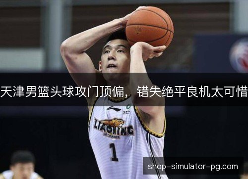天津男篮头球攻门顶偏,错失绝平良机太可惜 天津男篮头球攻门顶偏,错失绝平良机太可惜